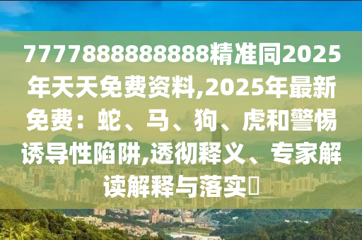 7777888888888精準同2025年天天免費資料,2025年最新免費：蛇、馬、狗、虎和警惕誘導性陷阱,透徹釋義、專家解讀解釋與落實?