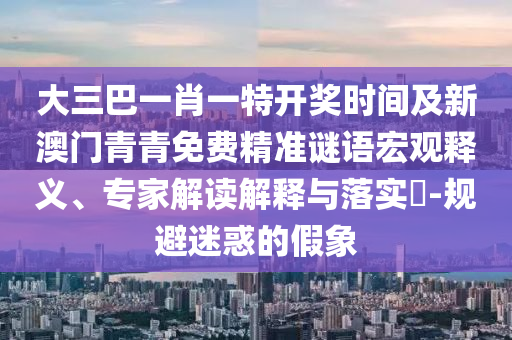 大三巴一肖一特開獎時間及新澳門青青免費精準謎語宏觀釋義、專家解讀解釋與落實?-規(guī)避迷惑的假象