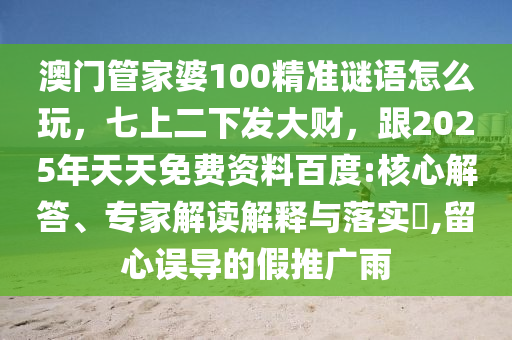 澳門管家婆100精準(zhǔn)謎語怎么玩，七上二下發(fā)大財，跟2025年天天免費(fèi)資料百度:核心解答、專家解讀解釋與落實?,留心誤導(dǎo)的假推廣雨