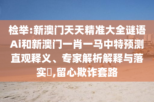 檢舉:新澳門天天精準(zhǔn)大全謎語Ai和新澳門一肖一馬中特預(yù)測直觀釋義、專家解析解釋與落實(shí)?,留心欺詐套路