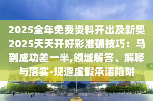 2025全年免費(fèi)資料開出及新奧2025天天開好彩準(zhǔn)確技巧：馬到成功差一半,領(lǐng)域解答、解釋與落實(shí)-規(guī)避虛假承諾陷阱