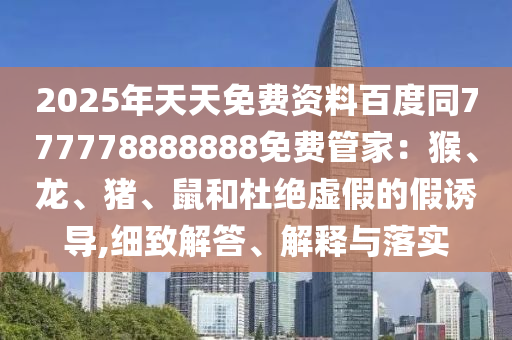 2025年天天免費(fèi)資料百度同777778888888免費(fèi)管家：猴、龍、豬、鼠和杜絕虛假的假誘導(dǎo),細(xì)致解答、解釋與落實(shí)