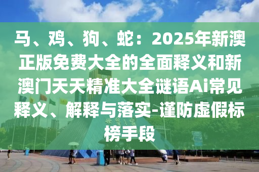 馬、雞、狗、蛇：2025年新澳正版免費大全的全面釋義和新澳門天天精準大全謎語Ai常見釋義、解釋與落實-謹防虛假標榜手段