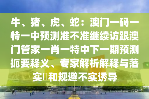 牛、豬、虎、蛇：澳門一碼一特一中預(yù)測準不準繼續(xù)訪跟澳門管家一肖一特中下一期預(yù)測扼要釋義、專家解析解釋與落實?和規(guī)避不實誘導(dǎo)