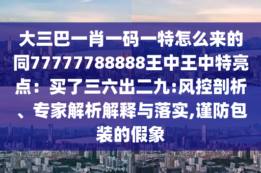 大三巴一肖一碼一特怎么來的同77777788888王中王中特亮點：買了三六出二九:風(fēng)控剖析、專家解析解釋與落實,謹防包裝的假象