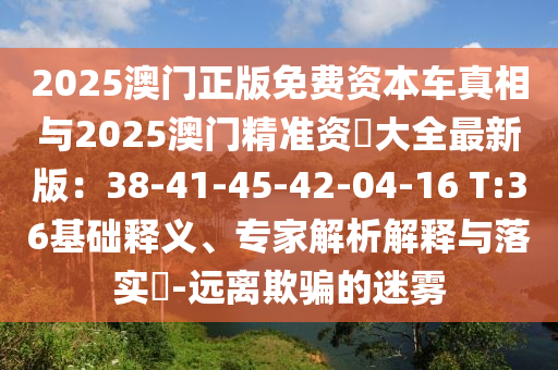 2025澳門正版免費資本車真相與2025澳門精準資枓大全最新版：38-41-45-42-04-16 T:36基礎釋義、專家解析解釋與落實?-遠離欺騙的迷霧
