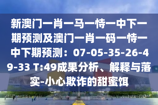 新澳門(mén)一肖一馬一恃一中下一期預(yù)測(cè)及澳門(mén)一肖一碼一恃一中下期預(yù)測(cè)：07-05-35-26-49-33 T:49成果分析、解釋與落實(shí)-小心欺詐的甜蜜餌
