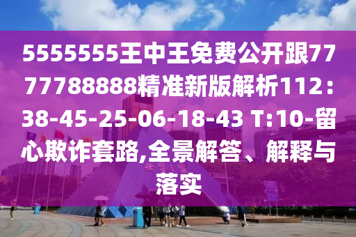 5555555王中王免費(fèi)公開跟7777788888精準(zhǔn)新版解析112：38-45-25-06-18-43 T:10-留心欺詐套路,全景解答、解釋與落實(shí)