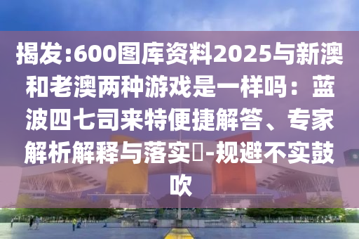 揭發(fā):600圖庫資料2025與新澳和老澳兩種游戲是一樣嗎：藍(lán)波四七司來特便捷解答、專家解析解釋與落實(shí)?-規(guī)避不實(shí)鼓吹