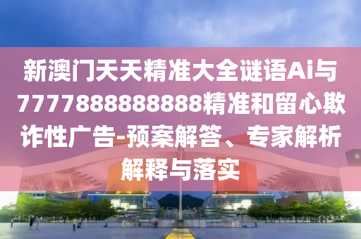 新澳門天天精準大全謎語Ai與7777888888888精準和留心欺詐性廣告-預(yù)案解答、專家解析解釋與落實