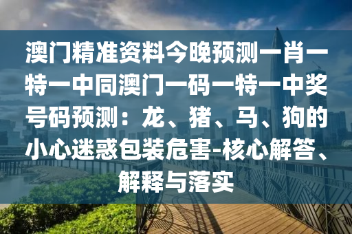 澳門精準資料今晚預(yù)測一肖一特一中同澳門一碼一特一中獎號碼預(yù)測：龍、豬、馬、狗的小心迷惑包裝危害-核心解答、解釋與落實