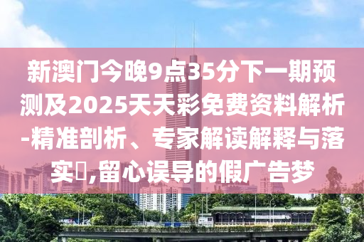 新澳門今晚9點35分下一期預測及2025天天彩免費資料解析-精準剖析、專家解讀解釋與落實?,留心誤導的假廣告夢