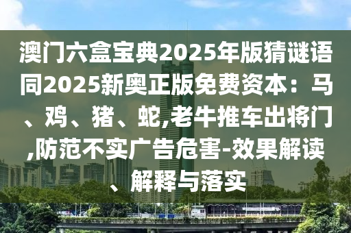 澳門六盒寶典2025年版猜謎語同2025新奧正版免費資本：馬、雞、豬、蛇,老牛推車出將門,防范不實廣告危害-效果解讀、解釋與落實
