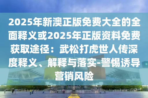 2025年新澳正版免費(fèi)大全的全面釋義或2025年正版資料免費(fèi)獲取途徑：武松打虎世人傳深度釋義、解釋與落實(shí)-警惕誘導(dǎo)營(yíng)銷風(fēng)險(xiǎn)