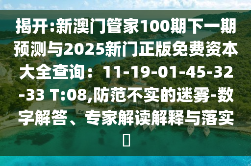 揭開:新澳門管家100期下一期預(yù)測(cè)與2025新門正版免費(fèi)資本大全查詢：11-19-01-45-32-33 T:08,防范不實(shí)的迷霧-數(shù)字解答、專家解讀解釋與落實(shí)?
