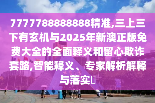 7777788888888精準(zhǔn),三上三下有玄機(jī)與2025年新澳正版免費(fèi)大全的全面釋義和留心欺詐套路,智能釋義、專家解析解釋與落實(shí)?
