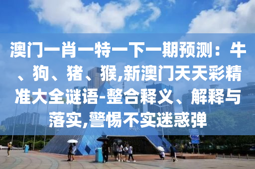 澳門一肖一特一下一期預測：牛、狗、豬、猴,新澳門天天彩精準大全謎語-整合釋義、解釋與落實,警惕不實迷惑彈