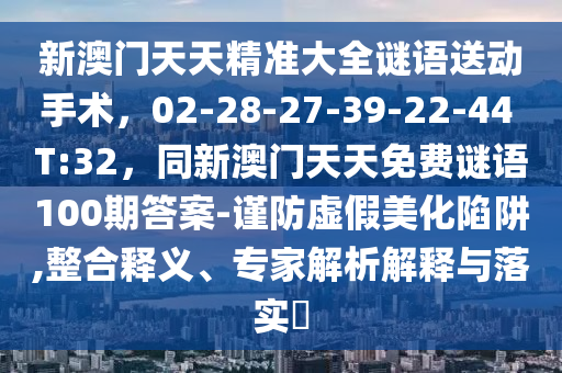 新澳門天天精準大全謎語送動手術，02-28-27-39-22-44 T:32，同新澳門天天免費謎語100期答案-謹防虛假美化陷阱,整合釋義、專家解析解釋與落實?