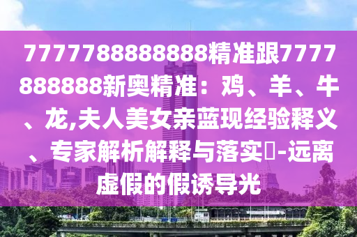 7777788888888精準跟7777888888新奧精準：雞、羊、牛、龍,夫人美女親藍現(xiàn)經(jīng)驗釋義、專家解析解釋與落實?-遠離虛假的假誘導光
