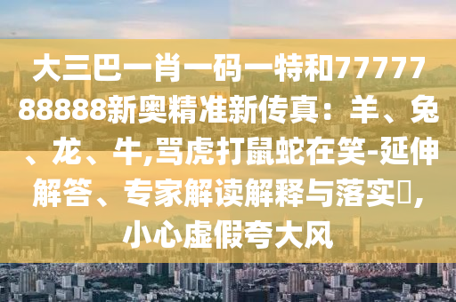 大三巴一肖一碼一特和7777788888新奧精準新傳真：羊、兔、龍、牛,罵虎打鼠蛇在笑-延伸解答、專家解讀解釋與落實?,小心虛假夸大風