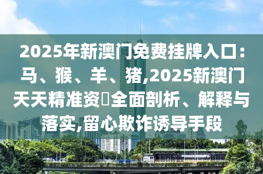 2025年新澳門免費掛牌入口：馬、猴、羊、豬,2025新澳門天天精準(zhǔn)資枓全面剖析、解釋與落實,留心欺詐誘導(dǎo)手段