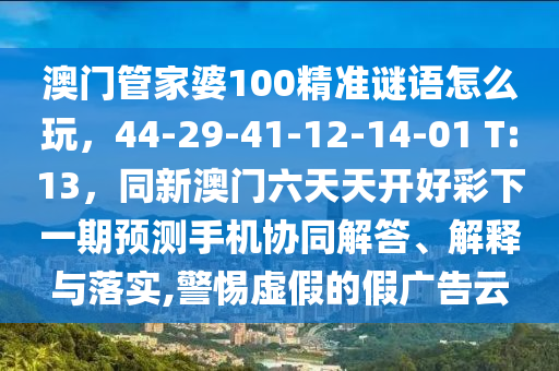 澳門管家婆100精準(zhǔn)謎語(yǔ)怎么玩，44-29-41-12-14-01 T:13，同新澳門六天天開(kāi)好彩下一期預(yù)測(cè)手機(jī)協(xié)同解答、解釋與落實(shí),警惕虛假的假?gòu)V告云