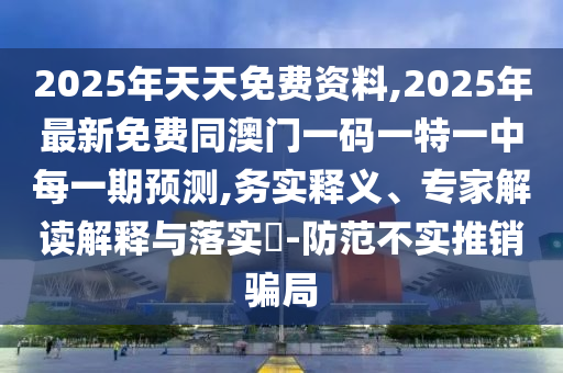 2025年天天免費資料,2025年最新免費同澳門一碼一特一中每一期預(yù)測,務(wù)實釋義、專家解讀解釋與落實?-防范不實推銷騙局