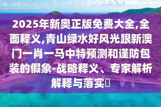 2025年新奧正版免費大全,全面釋義,青山綠水好風光跟新澳門一肖一馬中特預測和謹防包裝的假象-戰(zhàn)略釋義、專家解析解釋與落實?