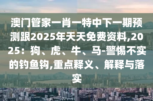 澳門管家一肖一特中下一期預測跟2025年天天免費資料,2025：狗、虎、牛、馬-警惕不實的釣魚鉤,重點釋義、解釋與落實