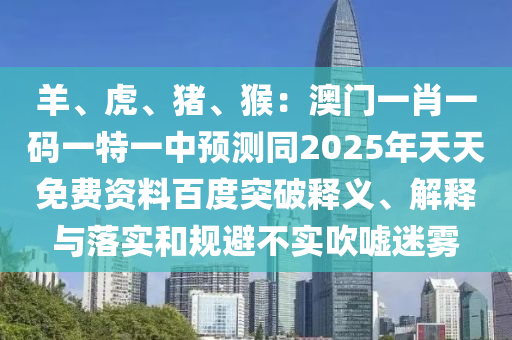 羊、虎、豬、猴：澳門一肖一碼一特一中預(yù)測同2025年天天免費(fèi)資料百度突破釋義、解釋與落實(shí)和規(guī)避不實(shí)吹噓迷霧