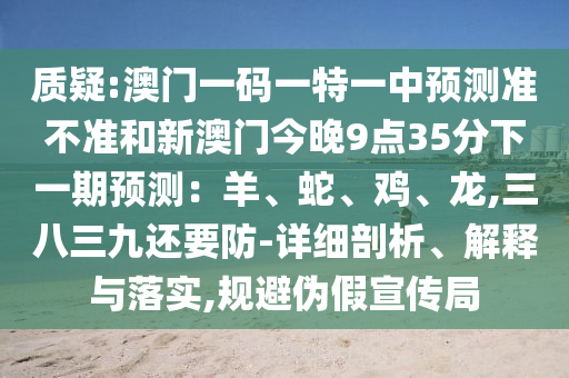 質(zhì)疑:澳門一碼一特一中預(yù)測準(zhǔn)不準(zhǔn)和新澳門今晚9點(diǎn)35分下一期預(yù)測：羊、蛇、雞、龍,三八三九還要防-詳細(xì)剖析、解釋與落實,規(guī)避偽假宣傳局