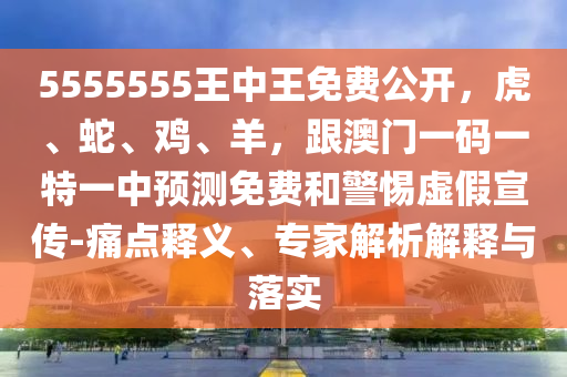 5555555王中王免費(fèi)公開(kāi)，虎、蛇、雞、羊，跟澳門一碼一特一中預(yù)測(cè)免費(fèi)和警惕虛假宣傳-痛點(diǎn)釋義、專家解析解釋與落實(shí)