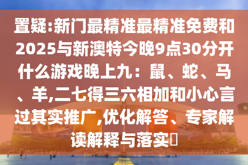 置疑:新門最精準(zhǔn)最精準(zhǔn)免費(fèi)和2025與新澳特今晚9點(diǎn)30分開什么游戲晚上九：鼠、蛇、馬、羊,二七得三六相加和小心言過其實(shí)推廣,優(yōu)化解答、專家解讀解釋與落實(shí)?