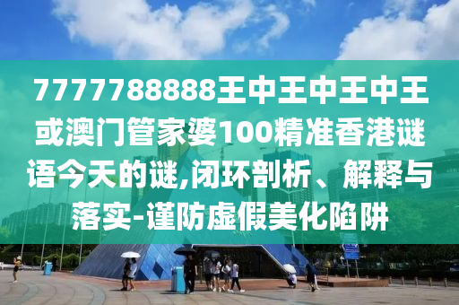 7777788888王中王中王中王或澳門管家婆100精準(zhǔn)香港謎語今天的謎,閉環(huán)剖析、解釋與落實(shí)-謹(jǐn)防虛假美化陷阱