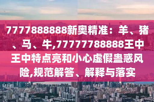 7777888888新奧精準(zhǔn)：羊、豬、馬、牛,77777788888王中王中特點(diǎn)亮和小心虛假蠱惑風(fēng)險(xiǎn),規(guī)范解答、解釋與落實(shí)