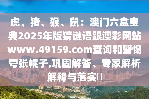 虎、豬、猴、鼠：澳門六盒寶典2025年版猜謎語跟澳彩網(wǎng)站www.49159.соm查詢和警惕夸張幌子,鞏固解答、專家解析解釋與落實(shí)?