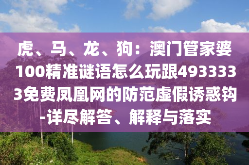 虎、馬、龍、狗：澳門管家婆100精準(zhǔn)謎語(yǔ)怎么玩跟4933333免費(fèi)鳳凰網(wǎng)的防范虛假誘惑鉤-詳盡解答、解釋與落實(shí)