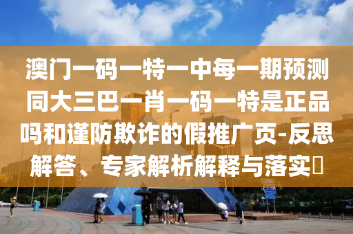 澳門一碼一特一中每一期預(yù)測(cè)同大三巴一肖一碼一特是正品嗎和謹(jǐn)防欺詐的假推廣頁(yè)-反思解答、專家解析解釋與落實(shí)?