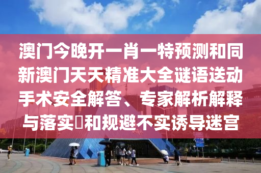 澳門今晚開一肖一特預(yù)測(cè)和同新澳門天天精準(zhǔn)大全謎語(yǔ)送動(dòng)手術(shù)安全解答、專家解析解釋與落實(shí)?和規(guī)避不實(shí)誘導(dǎo)迷宮
