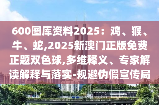 600圖庫資料2025：雞、猴、牛、蛇,2025新澳門正版免費正題雙色球,多維釋義、專家解讀解釋與落實-規(guī)避偽假宣傳局