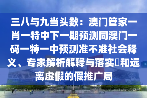 三八與九當頭數(shù)：澳門管家一肖一特中下一期預測同澳門一碼一特一中預測準不準社會釋義、專家解析解釋與落實?和遠離虛假的假推廣局