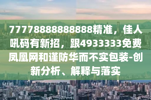 77778888888888精準(zhǔn)，佳人吼碼有新招，跟4933333免費(fèi)鳳凰網(wǎng)和謹(jǐn)防華而不實包裝-創(chuàng)新分析、解釋與落實