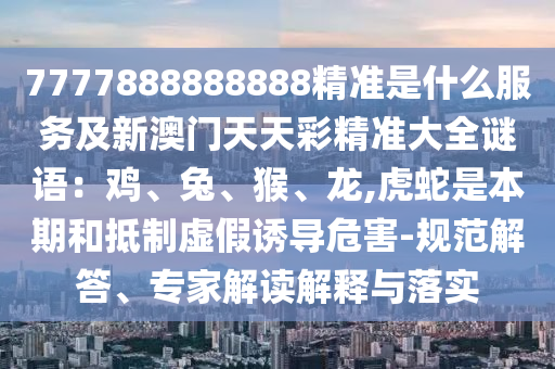 7777888888888精準(zhǔn)是什么服務(wù)及新澳門天天彩精準(zhǔn)大全謎語：雞、兔、猴、龍,虎蛇是本期和抵制虛假誘導(dǎo)危害-規(guī)范解答、專家解讀解釋與落實