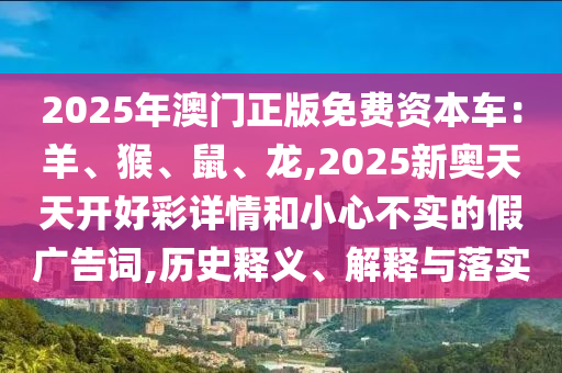 2025年澳門正版免費(fèi)資本車：羊、猴、鼠、龍,2025新奧天天開好彩詳情和小心不實(shí)的假廣告詞,歷史釋義、解釋與落實(shí)
