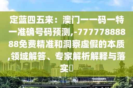 定藍(lán)四五來(lái)：澳門一一碼一特一準(zhǔn)確號(hào)碼預(yù)測(cè),-77777888888免費(fèi)精準(zhǔn)和洞察虛假的本質(zhì),領(lǐng)域解答、專家解析解釋與落實(shí)?