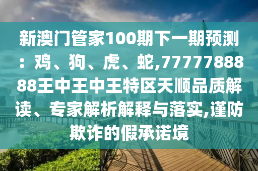 新澳門管家100期下一期預(yù)測(cè)：雞、狗、虎、蛇,7777788888王中王中王特區(qū)天順品質(zhì)解讀、專家解析解釋與落實(shí),謹(jǐn)防欺詐的假承諾境