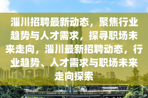 淄川招聘最新動態(tài)，聚焦行業(yè)趨勢與人才需求，探尋職場未來走向，淄川最新招聘動態(tài)，行業(yè)趨勢、人才需求與職場未來走向探索石家莊阿鷗環(huán)?？萍加邢薰? class=