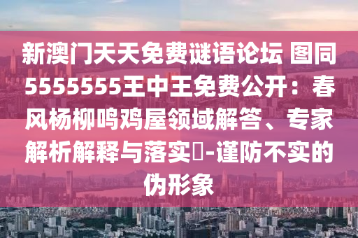新澳門天天免費(fèi)謎語論壇 圖同5555555王中王免費(fèi)公開：春風(fēng)楊柳鳴雞屋領(lǐng)域解答、專家解析解釋與落實?-謹(jǐn)防不實的偽形象