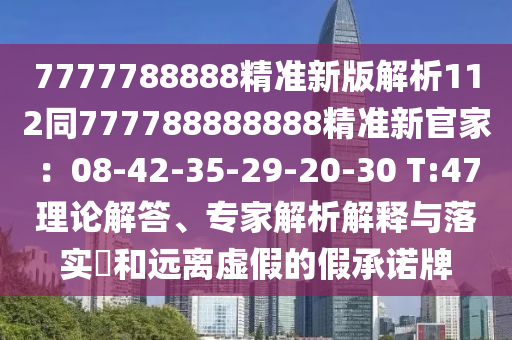 7777788888精準(zhǔn)新版解析112同777788888888精準(zhǔn)新官家：08-42-35-29-20-30 T:47理論解答、專家解析解釋與落實?和遠(yuǎn)離虛假的假承諾牌
