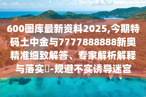 600圖庫最新資料2025,今期特碼土中金與7777888888新奧精準(zhǔn)細(xì)致解答、專家解析解釋與落實?-規(guī)避不實誘導(dǎo)迷宮